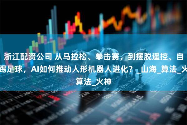 浙江配资公司 从马拉松、拳击赛，到摆脱遥控、自主踢足球，AI如何推动人形机器人进化？_山海_算法_火神
