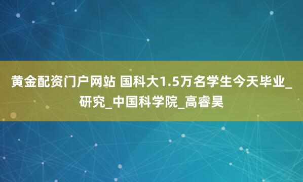 黄金配资门户网站 国科大1.5万名学生今天毕业_研究_中国科学院_高睿昊