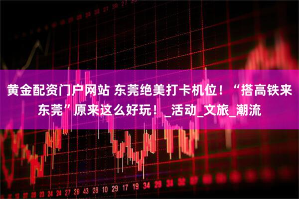 黄金配资门户网站 东莞绝美打卡机位！“搭高铁来东莞”原来这么好玩！_活动_文旅_潮流