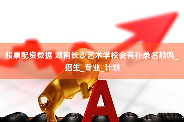 股票配资数据 湖南长沙艺术学校会有补录名额吗_招生_专业_计划
