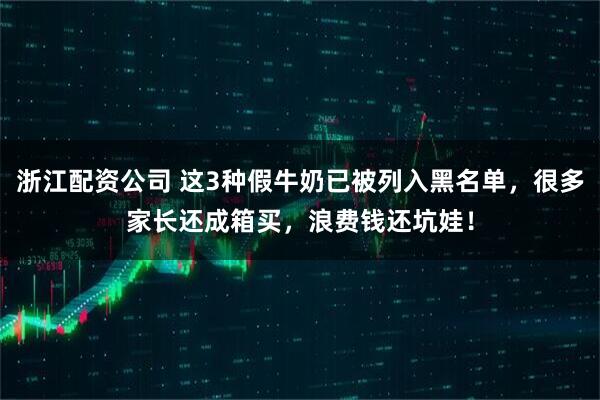 浙江配资公司 这3种假牛奶已被列入黑名单，很多家长还成箱买，浪费钱还坑娃！