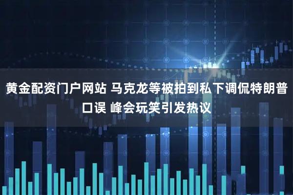 黄金配资门户网站 马克龙等被拍到私下调侃特朗普口误 峰会玩笑引发热议