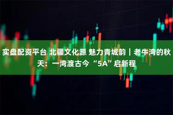 实盘配资平台 北疆文化源 魅力青城韵｜老牛湾的秋天：一湾渡古今 “5A”启新程