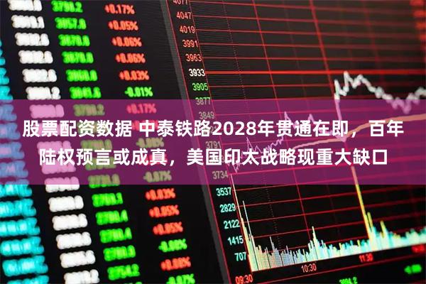 股票配资数据 中泰铁路2028年贯通在即，百年陆权预言或成真，美国印太战略现重大缺口