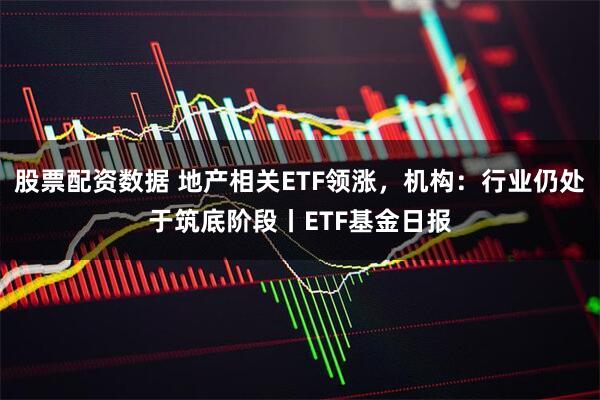 股票配资数据 地产相关ETF领涨，机构：行业仍处于筑底阶段丨ETF基金日报