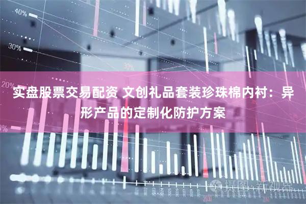 实盘股票交易配资 文创礼品套装珍珠棉内衬：异形产品的定制化防护方案