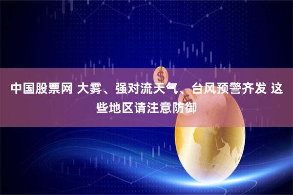 中国股票网 大雾、强对流天气、台风预警齐发 这些地区请注意防御